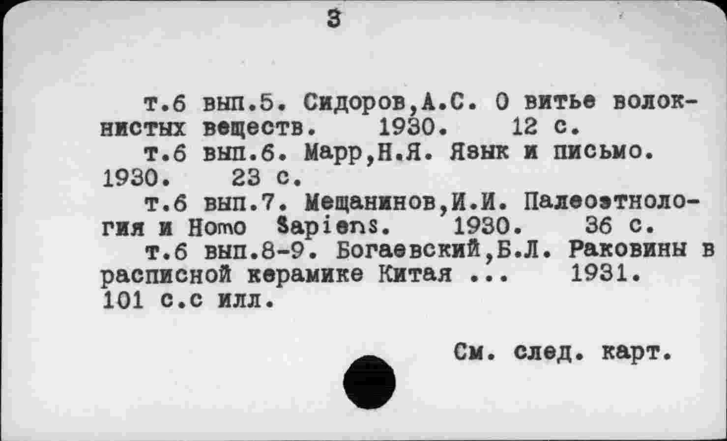 ﻿з
т.б вып.5. Сидоров,А.С. О витье волокнистых веществ. 1930.	12 с.
т.б выл.б. Марр,Н.Я. Язык и письмо.
1930.	23 с.
т.б вып.7. Мещанинов,И.И. Палеоэтнология и Homo Sapiens. 1930.	36 с.
т.б вып.8-9. Богаевский,Б.Л. Раковины в расписной керамике Китая ...	1931.
101 с.с илл.
См. след. карт.